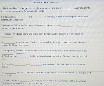 F1i in the Blank Questions 
1. The Columbian Exchange refers to the widespread transter of 
and culture between the Americas and Europe. _,animals, plants, 
__ 
2. Diseases like and decimated Native American populations after 
contact with Europeans. 
3. Before the Columbian Exchange, Europeans had never seen _or_ 
common in the Americas 
4. Tobacco, inzoduced to the Old World from the New World, became a major cause of 
_ 
5. _were introduced by Europeans and significantly changed transportation and 
warfare for Native Americans 
6. The primary effect of Old World diseases in the Americas was a dramatic reduction in the 
_ 
population 
war 7. The Inca ruler _died of smallpox before the arrival of Pizarro, leading to a civil 
and _revolutionized diets and agriculture in the Old 
B. Crops like World._ 
9._ was introduced to Europe as an aphrodisiac but is better known as a staple food 
in Ireland. 
10. The transfer of 
Exchange, inwolving Europeans and Africans was largely one-sided in the early stages of the Columbian