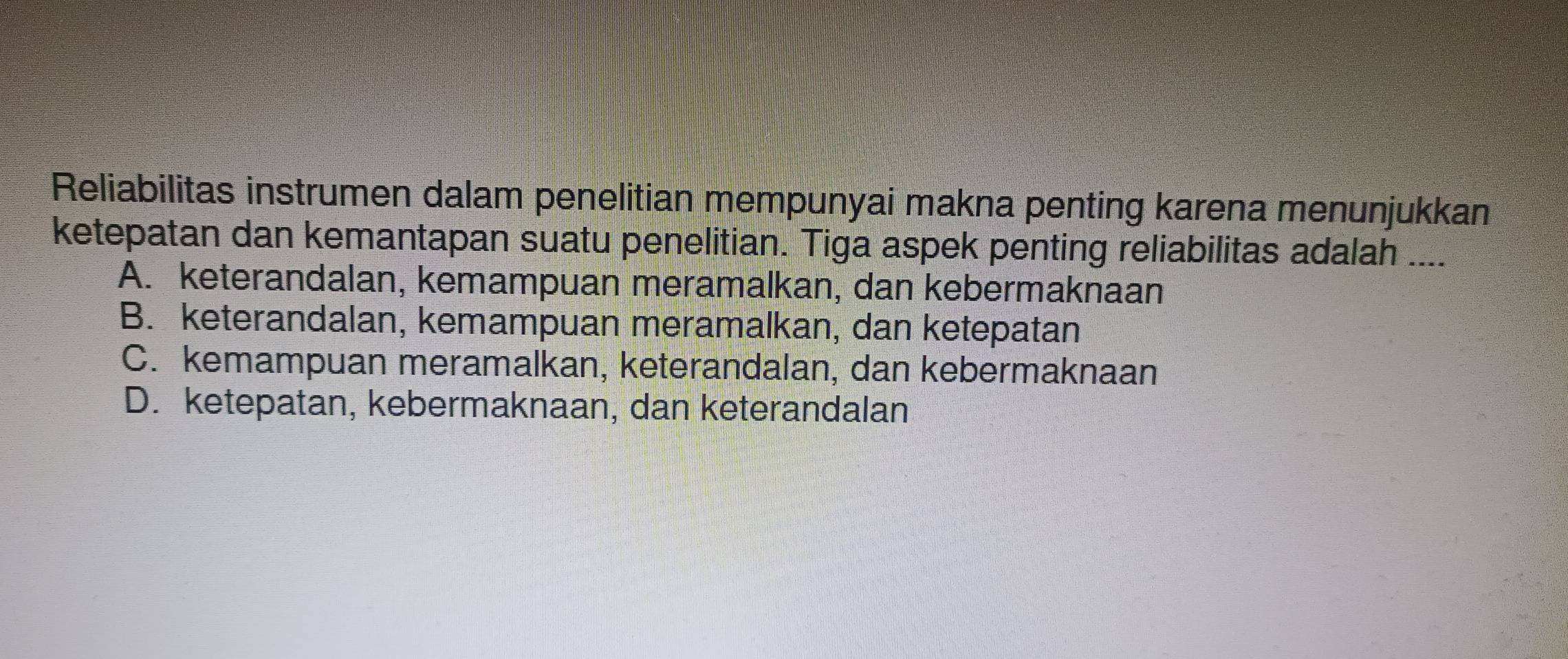 Reliabilitas instrumen dalam penelitian mempunyai makna penting karena menunjukkan
ketepatan dan kemantapan suatu penelitian. Tiga aspek penting reliabilitas adalah ....
A. keterandalan, kemampuan meramalkan, dan kebermaknaan
B. keterandalan, kemampuan meramalkan, dan ketepatan
C. kemampuan meramalkan, keterandalan, dan kebermaknaan
D. ketepatan, kebermaknaan, dan keterandalan