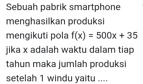 Sebuah pabrik smartphone 
menghasilkan produksi 
mengikuti pola f(x)=500x+35
jika x adalah waktu dalam tiap 
tahun maka jumlah produksi 
setelah 1 windu yaitu ....