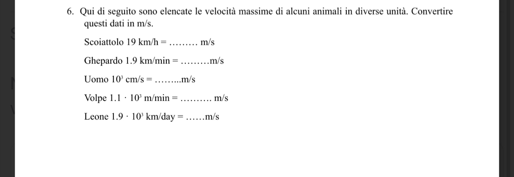 Qui di seguito sono elencate le velocità massime di alcuni animali in diverse unità. Convertire 
questi dati in m/s. 
Scoiattolo 19km/h= _ m/s
Ghepardo 1.9 km/min =_  m /s
Uomo 10^3cm/s= _ m/s
Volpe 1.1· 10^3 m /m in= _ m/s
Leone 1.9· 10^3 km/day = _ m/s