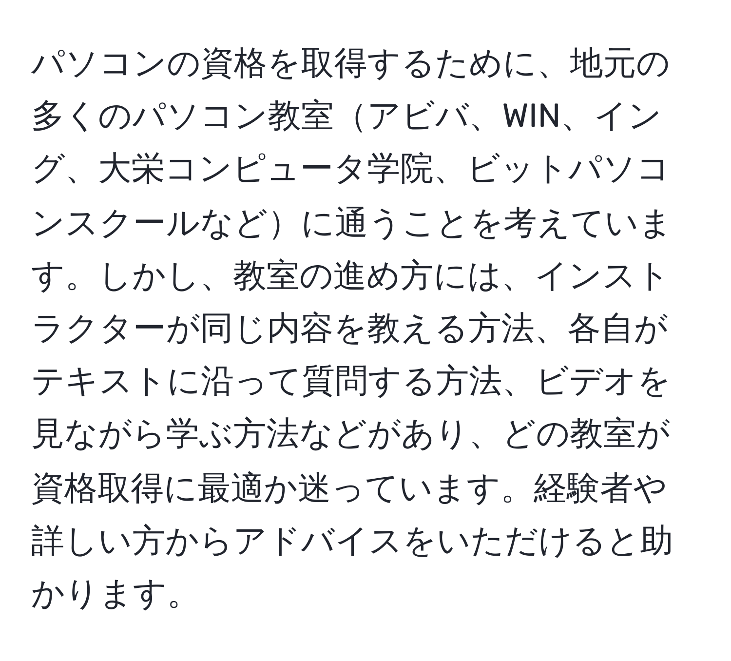 パソコンの資格を取得するために、地元の多くのパソコン教室アビバ、WIN、イング、大栄コンピュータ学院、ビットパソコンスクールなどに通うことを考えています。しかし、教室の進め方には、インストラクターが同じ内容を教える方法、各自がテキストに沿って質問する方法、ビデオを見ながら学ぶ方法などがあり、どの教室が資格取得に最適か迷っています。経験者や詳しい方からアドバイスをいただけると助かります。