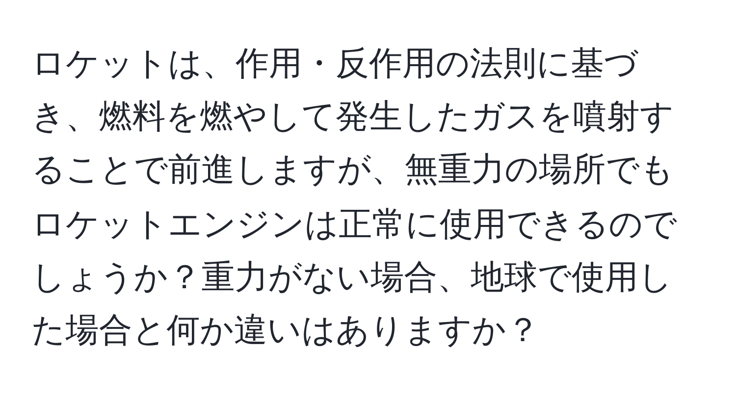 ロケットは、作用・反作用の法則に基づき、燃料を燃やして発生したガスを噴射することで前進しますが、無重力の場所でもロケットエンジンは正常に使用できるのでしょうか？重力がない場合、地球で使用した場合と何か違いはありますか？