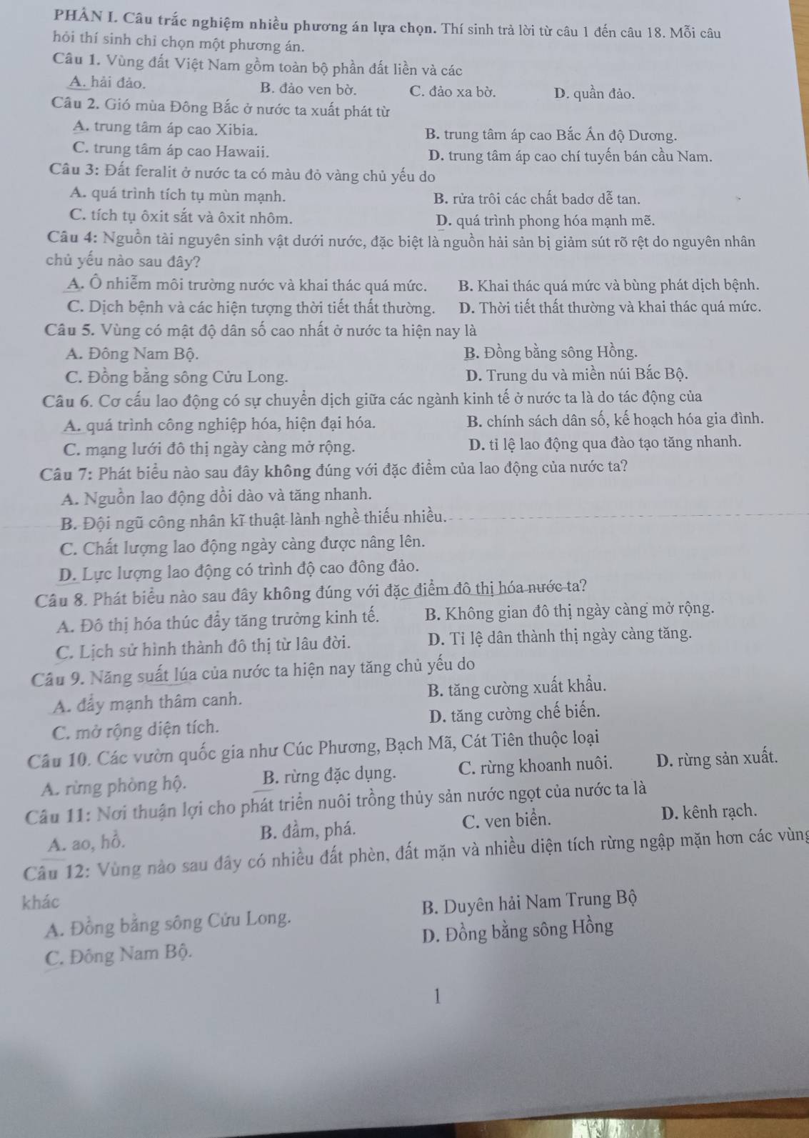 PHẢN I. Câu trắc nghiệm nhiều phương án lựa chọn. Thí sinh trả lời từ câu 1 đến câu 18.Mhat Oi câu
hỏi thí sinh chỉ chọn một phương án.
Câu 1. Vùng đất Việt Nam gồm toàn bộ phần đất liền và các
A. hải đảo. B. đảo ven bờ. C. đảo xa bờ. D. quần đảo.
Câu 2. Gió mùa Đông Bắc ở nước ta xuất phát từ
A. trung tâm áp cao Xibia. B. trung tâm áp cao Bắc Ấn độ Dương.
C. trung tâm áp cao Hawaii. D. trung tâm áp cao chí tuyến bán cầu Nam.
Câu 3: Đất feralit ở nước ta có màu đỏ vàng chủ yếu do
A. quá trình tích tụ mùn mạnh. B. rửa trôi các chất badơ dễ tan.
C. tích tụ ôxit sắt và ôxit nhôm. D. quá trình phong hóa mạnh mẽ.
Câu 4: Nguồn tài nguyên sinh vật dưới nước, đặc biệt là nguồn hải sản bị giảm sút rõ rệt do nguyên nhân
chủ yếu nào sau đây?
A. Ô nhiễm môi trường nước và khai thác quá mức. B. Khai thác quá mức và bùng phát dịch bệnh.
C. Dịch bệnh và các hiện tượng thời tiết thất thường. D. Thời tiết thất thường và khai thác quá mức.
Câu 5. Vùng có mật độ dân số cao nhất ở nước ta hiện nay là
A. Đông Nam Bộ. B. Đồng bằng sông Hồng.
C. Đồng bằng sông Cửu Long. D. Trung du và miền núi Bắc Bộ.
Câu 6. Cơ cấu lao động có sự chuyển dịch giữa các ngành kinh tế ở nước ta là do tác động của
A. quá trình công nghiệp hóa, hiện đại hóa. B. chính sách dân số, kế hoạch hóa gia đình.
C. mạng lưới đô thị ngày càng mở rộng. D. ti lệ lao động qua đào tạo tăng nhanh.
Câu 7: Phát biểu nào sau đây không đúng với đặc điểm của lao động của nước ta?
A. Nguồn lao động đồi dào và tăng nhanh.
B. Đội ngũ công nhân kĩ thuật lành nghề thiếu nhiều.
C. Chất lượng lao động ngày càng được nâng lên.
D. Lực lượng lao động có trình độ cao đông đảo.
Câu 8. Phát biểu nào sau đây không đúng với đặc điểm đô thị hóa nước ta?
A. Đô thị hóa thúc đầy tăng trưởng kinh tế. B. Không gian đô thị ngày càng mở rộng.
C. Lịch sử hình thành đô thị từ lâu đời. D. Tỉ lệ dân thành thị ngày càng tăng.
Câu 9. Năng suất lúa của nước ta hiện nay tăng chủ yếu do
A. đẩy mạnh thâm canh. B. tăng cường xuất khẩu.
C. mở rộng diện tích. D. tăng cường chế biến.
Câu 10. Các vườn quốc gia như Cúc Phương, Bạch Mã, Cát Tiên thuộc loại
A. rừng phòng hộ. B. rừng đặc dụng. C. rừng khoanh nuôi. D. rừng sản xuất.
Câu 11: Nơi thuận lợi cho phát triển nuôi trồng thủy sản nước ngọt của nước ta là
A. ao, hồ. B. đầm, phá. C. ven biển.
D. kênh rạch.
Câu 12: Vùng nào sau đây có nhiều đất phèn, đất mặn và nhiều diện tích rừng ngập mặn hơn các vùng
khác
A. Đồng bằng sông Cửu Long. B. Duyên hải Nam Trung Bộ
C. Đông Nam Bộ. D. Đồng bằng sông Hồng
1