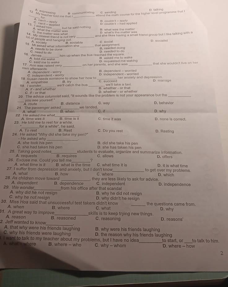 D talking
A. expressing B communicating C se n d in g
attend the math course for the higher level programme that i
_12 My teacher told me that I for_
C. can't -- applied A. can't - apply
B. couldn't — apply
D. couldn't — had applied
13. I asked him A. what the matter was
but he said nothing B. what was the matter
D. what's the matter was
C the matter was what
14. My closest friend is not very and she likes having a small friend group but I like talking with a
lot of people and hanging out_
A. society B    s o c i a b l  
15. Mi asked what information she _that assignment. C. social D. socialist
A. needs to be done
B. needed doing
C. need to do
_
16. James him up when the bus reached the square.
A told me wake
B asked me to wake
C. said me to wake D. requested me waking
17 Ann was raised very on her parents, and she was_ that she wouldn't live on her 
own afterwards
B. dependent - worried
A dependent - worry D. independent - worried
C independent - worry
18. Susan needs someone to show her how to _her anxiety and depression D. manage
A. empathise B. try C. succeed
19. I wonder_ we'll catch the bus _we'll take a taxi.
A. if - and whether B. whether - or that
C. if - or that D. whether - or whether
20. The advice columnist said, "It sounds like the problem is not your appearance but the_
_you see yourself."
A. route B. distance C. way D. behavior
21. The passenger asked_ we landed.
A what B. when C. if D. why
22 He asked me what_ D. none is correct.
A. time was it B. time is it C. time it was
23. He told me to rest for a while.
for a while", he said.
A. To rest B. Rest C. Do you rest D. Resting
24. He asked "Why did she take my pen?"
- He asked why _.
A. she took his pen B. did she take his pen
C. she had taken his pen D. she has taken his pen
25. Taking good notes students to evaluate, organize and summarize information.
A. requests B. requires C. allows D. offers
26. Excuse me. Could you tell me_ ?
A. what time is it B. what is the time C. what time it is D. it is what time
27. I suffer from depression and anxiety, but I don't know_ to get over my problems.
A. what B. how C. where D. which
28. As children move toward _, they are less likely to ask for advice.
A. dependent B. dependence C. independent D. independence
29. We wonder_ from his office after that scandal
A. why did he not resign B. why he did not resign
C. why he not resign D. why didn't he resign
30. Miss Hoa said that unsuccessful test takers didn't know _the questions came from.
A. when B. where C. what D. why
31. A great way to improve_ skills is to keep trying new things.
A. reason B. reasoned C. reasoning D. reasons'
2. Jeff wanted to know_ .
A. that why were his friends laughing B. why were his friends laughing
C. why his friends were laughing D. the reason why his friends laughing
. I want to talk to my teacher about my problems, but I have no idea_ to start, or _to talk to him.
A. what - where B. where - who C. why - whom D. where -- how
2