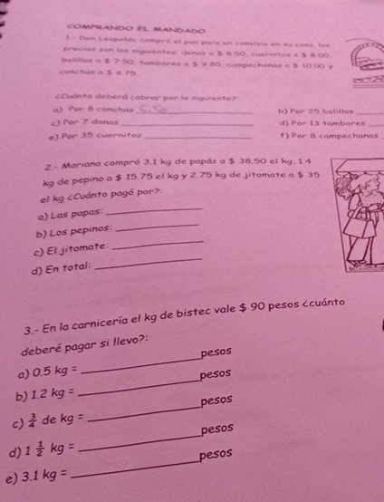 COMPRANDO EL MANDADO 
2 - Den Leopaldo compró el pan para un convivia en su casa, los 
precios son lox siguientes: donas a $ B.50, cuernitos a $ 8.00
bolilles a $ 7 50, tambores a $ 9 80. campechanas a $ 10.00 v 
conchas a $ 875

a) Por 8 conchas _b) Por 25 bolillos_ 
c) Per 7 donas _d) Por 13 tambares_ 
e) Por 35 cuernitos _f) Por 8 campechanas 
2.- Mariana compró 3.1 kg de popás a $ 38.50 el kg, 1.4
kg de pepino a $ 15.75 el kg y 2.75 kg de jitomate a $ 35
_ 
el kg ¿Cuánto pagó por?. 
_ 
a) Las papas: 
_ 
b) Los pepinos 
_ 
c) El jitomate 
d) En total: 
3.- En la carnicería el kg de bistec vale $ 90 pesos ¿cuánto 
deberé pagar si llevo?: 
_ 
a) 0.5kg= _pesos 
pesos 
b) 1.2kg=
c)  3/4  de kg= _pesos 
d) 1 1/2 kg= _pesos 
e) 3.1kg= _ pesos