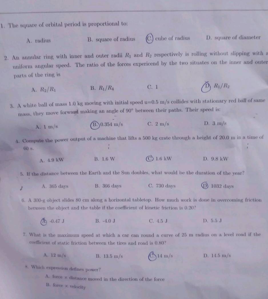 The square of orbital period is proportional to:
A. radius B. square of radius C. cube of radius D. square of diameter
2. An annular ring with inner and outer radii R_1 and R_2 respectively is rolling without slipping with a
uniform angular speed. The ratio of the forces expericend by the two situates on the inner and outer
parts of the ring is
A. R_2/R_1 C. 1 D R_1/R_2
B. R_1/R_4
3. A white ball of mass 1.0 kg moving with initial speed u=0.5m/s collides with stationary red ball of same
mass, they move forward making an angle of 90° between their paths. Their speed is:
A. 1 m/s B. 0.354 m/s C. 2 m/s D. 3 m/s
4. Compute the power output of a machine that lifts a 500 kg crate through a height of 20.0 m in a time of
60 s.
A. 4.9 kW B. 1.6 W C 1.6 kW D. 9.8 kW
5. If the distance between the Earth and the Sun doubles, what would be the duration of the year?
1 A. 365 days B. 366 days C. 730 days D 1032 days
6. A 300-g object slides 80 cm along a horizontal tabletop. How much work is done in overcoming friction
between the object and the table if the coefficient of kinetic friction is 0.20?
A -0.47 J B. -4.0 J C. 4.5 J D. 5.5 J
7. What is the maximum speed at which a car can round a curve of 25 m radius on a level road if the
coefficient of static friction between the tires and road is 0.80?
A. 12 m/s B. 13.5 m/s C. 14 m/s D. 14.5 m/s
8. Which expression defines power?
A. force × distance moved in the direction of the force
B. force × velocity