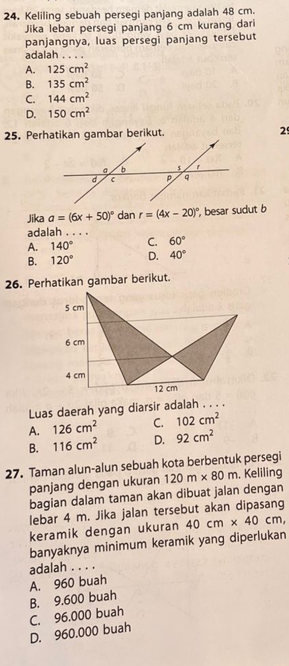 Keliling sebuah persegi panjang adalah 48 cm.
Jika lebar persegi panjang 6 cm kurang dari
panjangnya, luas persegi panjang tersebut
adalah . . . .
A. 125cm^2
B. 135cm^2
C. 144cm^2
D. 150cm^2
25. Perhatikan gambar berikut. 29
Jika a=(6x+50)^circ  dan r=(4x-20)^circ  , besar sudut b
adalah . . . .
A. 140° C. 60°
B. 120° D. 40°
26. Perhatikan gambar berikut.
Luas daerah yang diarsir adalah . . . .
A. 126cm^2 C. 102cm^2
B. 116cm^2 D. 92cm^2
27. Taman alun-alun sebuah kota berbentuk persegi
panjang dengan ukuran 120m* 80m. Keliling
bagian dalam taman akan dibuat jalan dengan
lebar 4 m. Jika jalan tersebut akan dipasang
keramik dengan ukuran 40cm* 40cm, 
banyaknya minimum keramik yang diperlukan
adalah . . . .
A. 960 buah
B. 9.600 buah
C. 96.000 buah
D. 960.000 buah