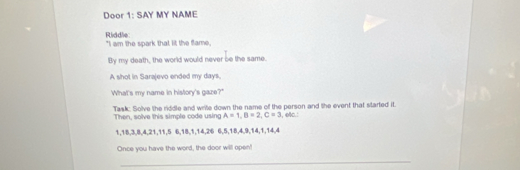 Door 1: SAY MY NAME 
Riddle: 
"I am the spark that lit the flame, 
By my death, the world would never be the same. 
A shot in Sarajevo ended my days, 
What's my name in history's gaze?" 
Task: Solve the riddle and write down the name of the person and the event that started it. 
Then, solve this simple code using A=1, B=2, C=3 , etc.:
1, 18, 3, 8, 4, 21, 11, 5 6, 18, 1, 14, 26 6, 5, 18, 4, 9, 14, 1, 14, 4
Once you have the word, the door will open! 
_