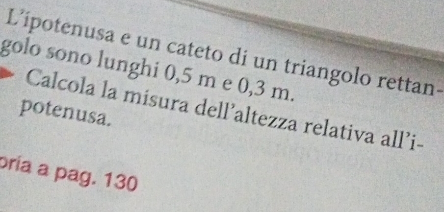 L'ipotenusa e un cateto di un triangolo rettan. 
golo sono lunghi 0,5 m e 0,3 m. 
Calcola la misura dell’altezza relativa all’i- 
potenusa. 
oria a pag. 130