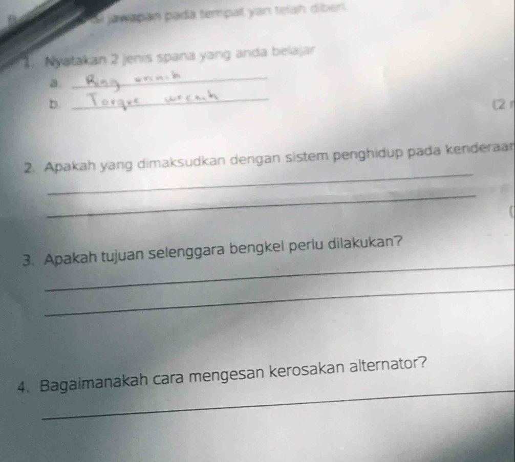 Si jawapan pada tempat yan telah diberi. 
Nyatakan 2 jenis spaña yang anda belajar 
a. 
_ 
_ 
b. (2 r 
_ 
2. Apakah yang dimaksudkan dengan sistem penghidup pada kenderaan 
_ 
_ 
3. Apakah tujuan selenggara bengkel perlu dilakukan? 
_ 
_ 
4. Bagaimanakah cara mengesan kerosakan alternator?