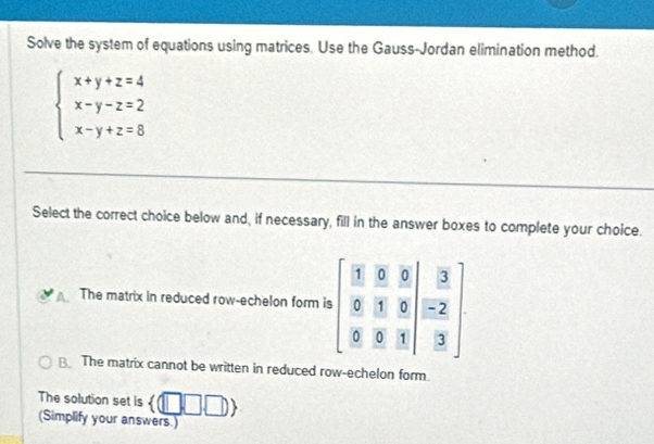 Solve the system of equations using matrices. Use the Gauss-Jordan elimination method.
beginarrayl x+y+z=4 x-y-z=2 x-y+z=8endarray.
Select the correct choice below and, if necessary, fill in the answer boxes to complete your choice.
The matrix in reduced row-echelon form
B. The matrix cannot be written in reduced row-echelon form.
The solution set is  (□ ,□ ,□ )
(Simplify your answers.)