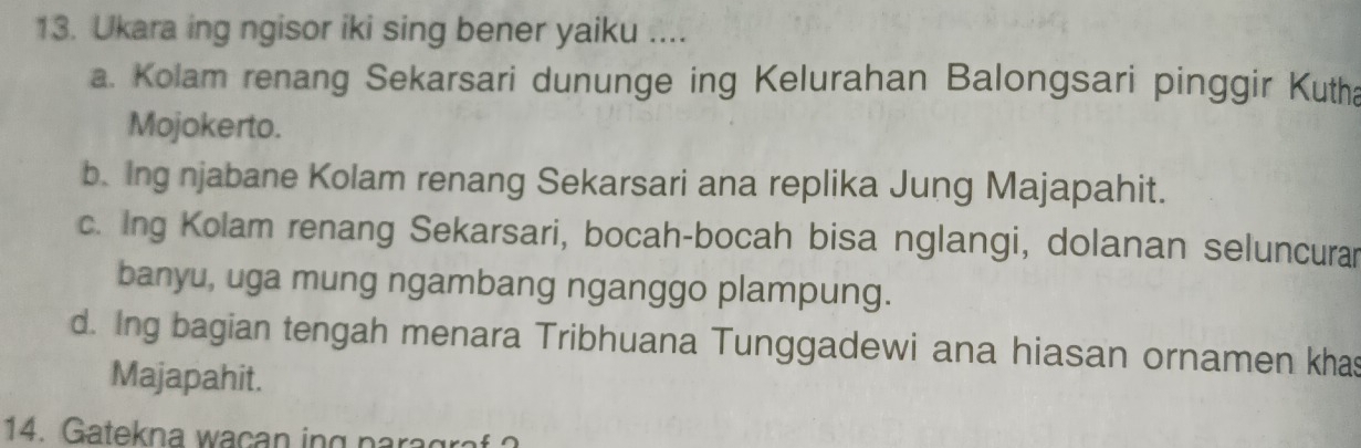 Ukara ing ngisor iki sing bener yaiku ....
a. Kolam renang Sekarsari dununge ing Kelurahan Balongsari pinggir Kutha
Mojokerto.
b. Ing njabane Kolam renang Sekarsari ana replika Jung Majapahit.
c. Ing Kolam renang Sekarsari, bocah-bocah bisa nglangi, dolanan seluncurar
banyu, uga mung ngambang nganggo plampung.
d. Ing bagian tengah menara Tribhuana Tunggadewi ana hiasan ornamen khas
Majapahit.
14. Gatekna wacan ing para g