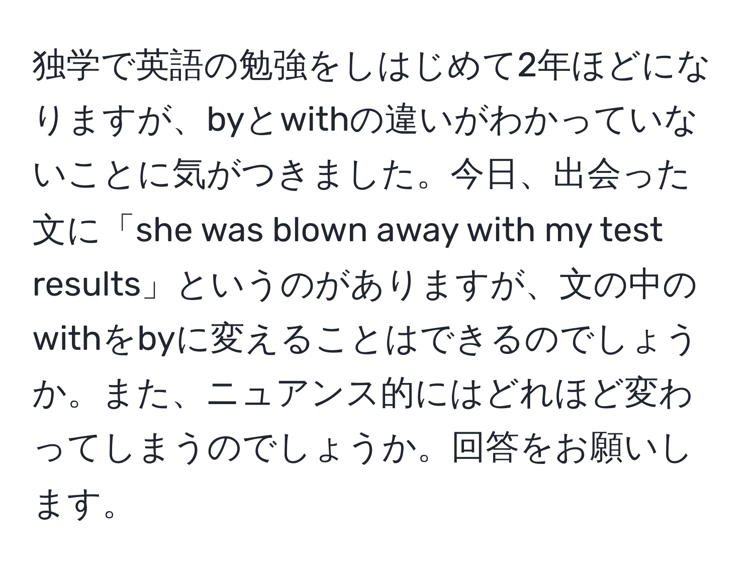 独学で英語の勉強をしはじめて2年ほどになりますが、byとwithの違いがわかっていないことに気がつきました。今日、出会った文に「she was blown away with my test results」というのがありますが、文の中のwithをbyに変えることはできるのでしょうか。また、ニュアンス的にはどれほど変わってしまうのでしょうか。回答をお願いします。