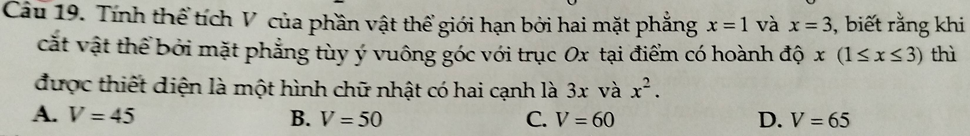 Tính thể tích V của phần vật thể giới hạn bởi hai mặt phẳng x=1 và x=3 , biết rằng khi
cắt vật thể bởi mặt phẳng tùy ý vuông góc với trục Ox tại điểm có hoành độ x(1≤ x≤ 3) thì
được thiết diện là một hình chữ nhật có hai cạnh là 3x và x^2.
A. V=45 B. V=50 C. V=60 D. V=65