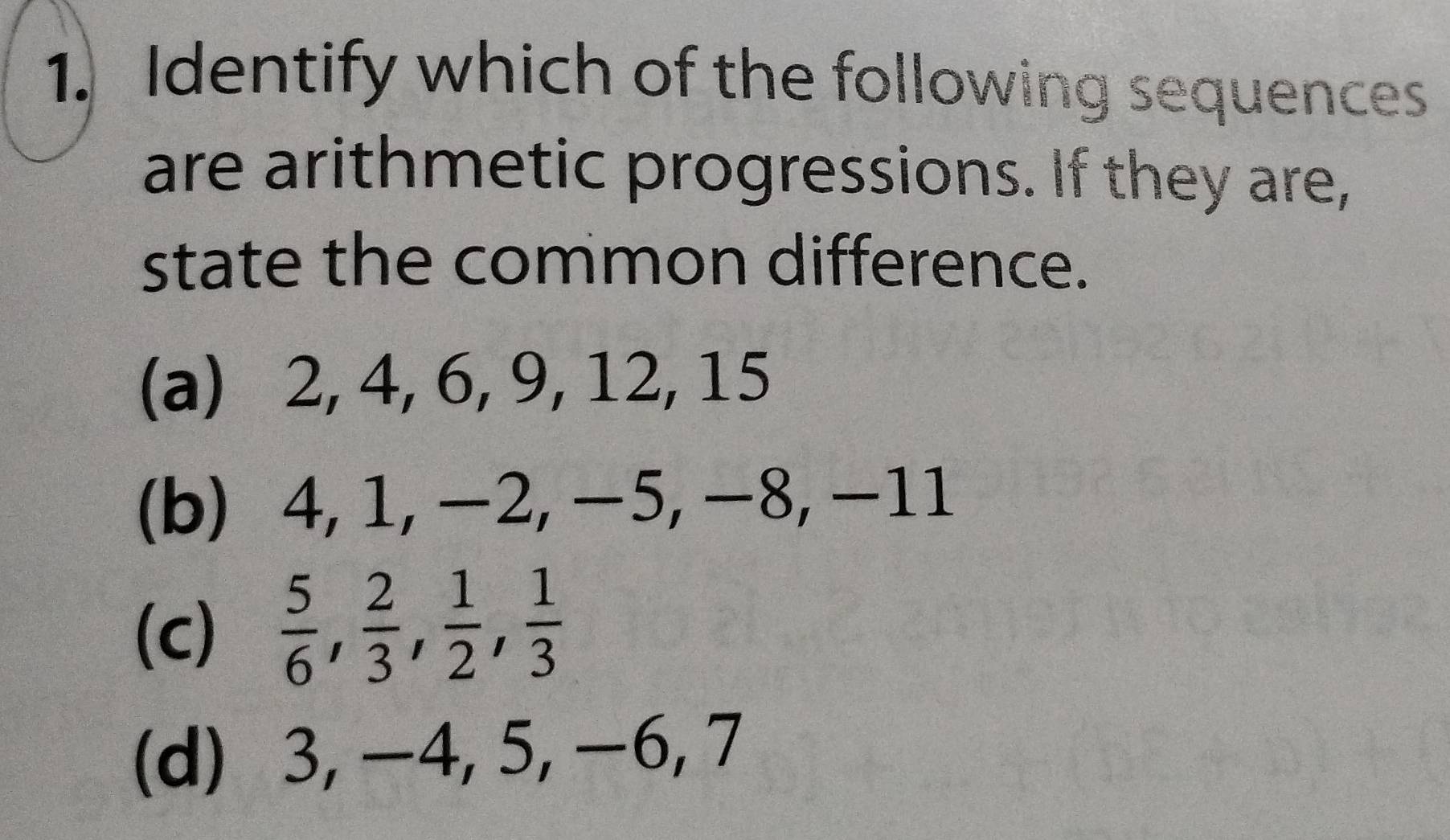 Identify which of the following sequences
are arithmetic progressions. If they are,
state the common difference.
(a) 2, 4, 6, 9, 12, 15
(b) 4, 1, −2, −5, −8, −11
(c)  5/6 ,  2/3 ,  1/2 ,  1/3 
(d) 3, −4, 5, −6, 7