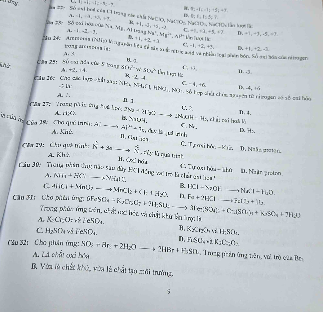 C. 1; -1; -1; -5; -7. B. 0; -1; -1; +5; +7.
un ứng. âu 22: Số oxi hoá của Cl trong các chất NaClO, Na0 D. 0; 1; 1; 5; 7.
A. -1, +3, +5, +7. 2, NaClO3, NaClO4 lần lượt là:
1O_2
B. +1, -3, +5, -2.
ầu 23: Số oxi hóa của Na, Mg, Al trong Na^+. Mg^(2+),Al^(3+) C. +1, +3, +5, +7. D. +1, +3, -5, +7.
A. -1, -2, -3. lần lượt là:
B. +1, +2, +3.
C. -1, +2, +3. D. +1, +2, -3.
trong ammonia là:
2âu 24: Ammonia (NH_3) là nguyên liệu đề sản xuất nitric acid và nhiều loại phân bón. Số oxi hóa của nitrogen
A. 3.
B. 0.
khử.
Câu 25: Số oxi hóa của S trong SO_3^((2-)v a SO_4^(2-) lần lượt là:
C. +3.
A. +2, +4. D. -3.
B. -2, -4. C. +4,+6
-3 là:
D. -4, +6.
Câu 26: Cho các hợp chất sau: 1 NH_3) , NH₄Cl, HNO_3,NO_2 :. Số hợp chất chứa nguyên tử nitrogen có số oxi hóa
A. 1.
B. 3.
C. 2.
Câu 27: Trong phản ứng hoá học: 2Na+2H_2Oto 2NaOH+H_2 , chất oxi hoá là
A. H_2O. D. 4.
B. NaOH. C. Na.
óa của ir Câu 28: Cho quá trình: AIto Al^(3+)+3e , đây là quá trình
D.
A. Khử. H_2.
B. Oxi hóa. C. Tự oxi hóa - khử. D. Nhận proton.
Câu 29: Cho quá trình: beginarrayr +5 Nendarray +3eto beginarrayr +2 Nendarray , đây là quá trình
A. Khử.
B. Oxi hóa. C. Tự oxi hóa - khử. D. Nhận proton.
Câu 30: Trong phản ứng nào sau đây HCl đóng vai trò là chất oxi hoá?
A. NH_3+HClto NH_4Cl.
B.
C. 4HCl+MnO_2to MnCl_2+Cl_2+H_2O. HCl+NaOHto NaCl+H_2O.
Câu 31: Cho phản ứng: 6FeSO_4+K_2Cr_2O_7+7H_2SO_4to 3Fe_2(SO_4)_3+Cr_2(SO_4)_3+K_2SO_4+7H_2O D. Fe+2HClto FeCl_2+H_2.
Trong phản ứng trên, chất oxi hóa và chất khử lần lượt là
A. K_2Cr_2O_7 và FeSO_4.
B. K_2Cr_2O_7
C. H_2SO_4 và F eSO_4 1 và H_2SO_4.
D.
Câu 32: Cho phản ứng: SO_2+Br_2+2H_2Oto 2HBr+H_2SO_4 FeSO_4 và K_2Cr_2O_7.
A. Là chất oxi hóa.
. Trong phản ứng trên, vai trò của Br_2
B. Vừa là chất khử, vừa là chất tạo môi trường.
9