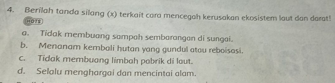 Berilah tanda sílang (x) terkait cara mencegah kerusakan ekosistem laut dan darat!
HOTS
a. Tidak membuang sampah sembarangan di sungai.
b. Menanam kembali hutan yang gundul atau reboisasi.
c. Tídak membuang límbah pabrik dí laut.
d. Selalu menghargai dan mencintaí alam.