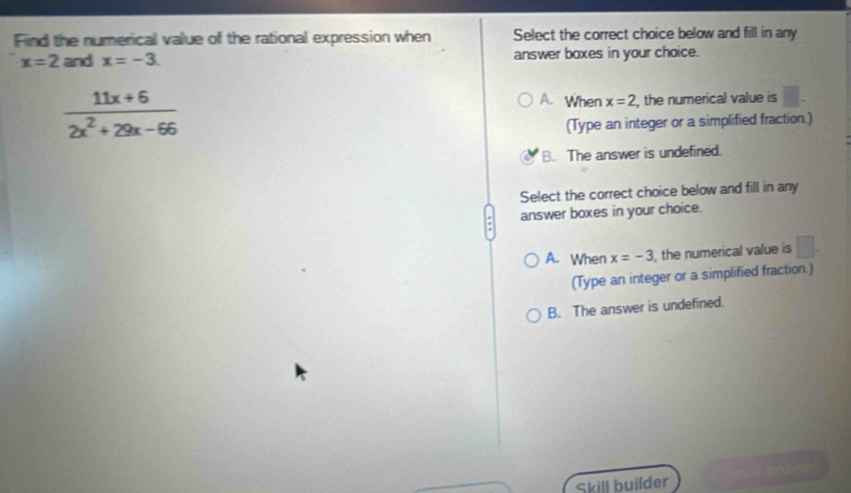 Find the numerical value of the rational expression when Select the correct choice below and fill in any
x=2 and x=-3. answer boxes in your choice.
 (11x+6)/2x^2+29x-66  , the numerical value is
A. When x=2
(Type an integer or a simplified fraction.)
B. The answer is undefined.
Select the correct choice below and fill in any
answer boxes in your choice.
A. When x=-3 , the numerical value is □. 
(Type an integer or a simplified fraction.)
B. The answer is undefined.
Skill builder