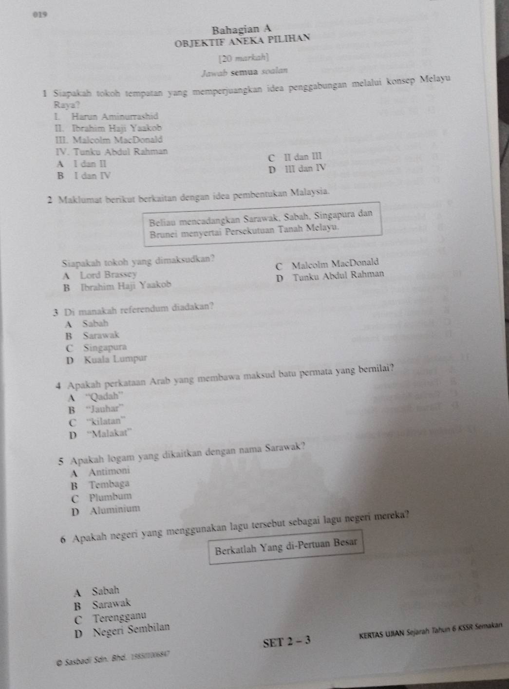 019
Bahagian A
OBJEKTIF ANEKA PILIHAN
[20 markah]
Jawab semua soalan
1 Siapakah tokoh tempatan yang memperjuangkan idea penggabungan melalui konsep Melayu
Raya?
I. Harun Aminurrashid
II. Ibrahim Haji Yaakob
III. Malcolm MacDonald
IV. Tunku Abdul Rahman
A I dan II C II dan III
B I dan IV D ⅢI dan IV
2 Maklumat berikut berkaitan dengan idea pembentukan Malaysia.
Beliau mencadangkan Sarawak, Sabah, Singapura dan
Brunei menyertai Persekutuan Tanah Melayu.
Siapakah tokoh yang dimaksudkan?
C Malcolm MacDonald
A Lord Brassey
B Ibrahim Haji Yaakob D Tunku Abdul Rahman
3 Di manakah referendum diadakan?
A Sabah
B Sarawak
C Singapura
D Kuala Lumpur
4 Apakah perkataan Arab yang membawa maksud batu permata yang bernilai?
A “'Qadah”
B “Jauhar”
C “kilatan”
D “Malakat”
5 Apakah logam yang dikaitkan dengan nama Sarawak?
A Antimoni
B Tembaga
C Plumbum
D Aluminium
6 Apakah negeri yang menggunakan lagu tersebut sebagai lagu negeri mereka?
Berkatlah Yang di-Pertuan Besar
A Sabah
B Sarawak
C Terengganu
D Negeri Sembilan
© Sasbadi Sdn. Bhd. 198501006847 SET 2 - 3 KERTAS UJIAN Sejarah Tahun 6 KSSR Semakan