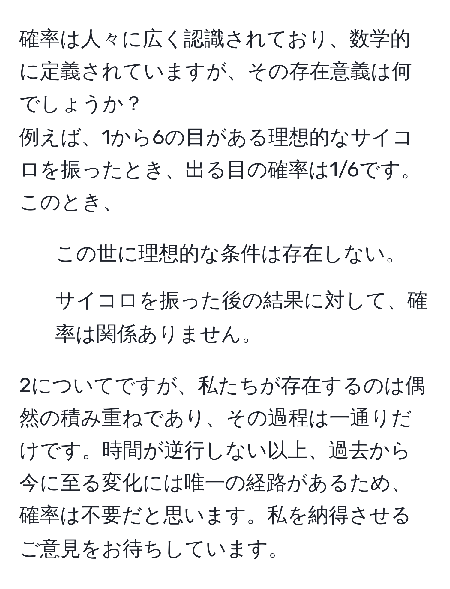 確率は人々に広く認識されており、数学的に定義されていますが、その存在意義は何でしょうか？
例えば、1から6の目がある理想的なサイコロを振ったとき、出る目の確率は1/6です。このとき、
1. この世に理想的な条件は存在しない。
2. サイコロを振った後の結果に対して、確率は関係ありません。

2についてですが、私たちが存在するのは偶然の積み重ねであり、その過程は一通りだけです。時間が逆行しない以上、過去から今に至る変化には唯一の経路があるため、確率は不要だと思います。私を納得させるご意見をお待ちしています。