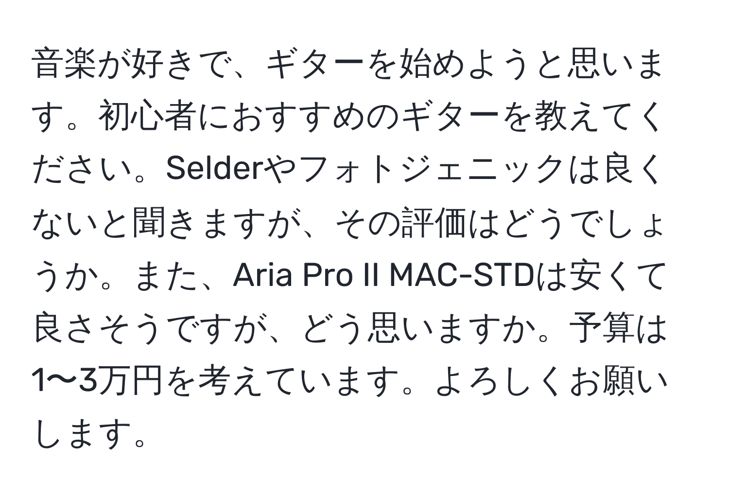 音楽が好きで、ギターを始めようと思います。初心者におすすめのギターを教えてください。Selderやフォトジェニックは良くないと聞きますが、その評価はどうでしょうか。また、Aria Pro II MAC-STDは安くて良さそうですが、どう思いますか。予算は1〜3万円を考えています。よろしくお願いします。