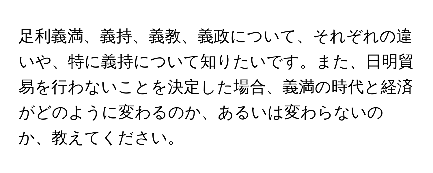 足利義満、義持、義教、義政について、それぞれの違いや、特に義持について知りたいです。また、日明貿易を行わないことを決定した場合、義満の時代と経済がどのように変わるのか、あるいは変わらないのか、教えてください。