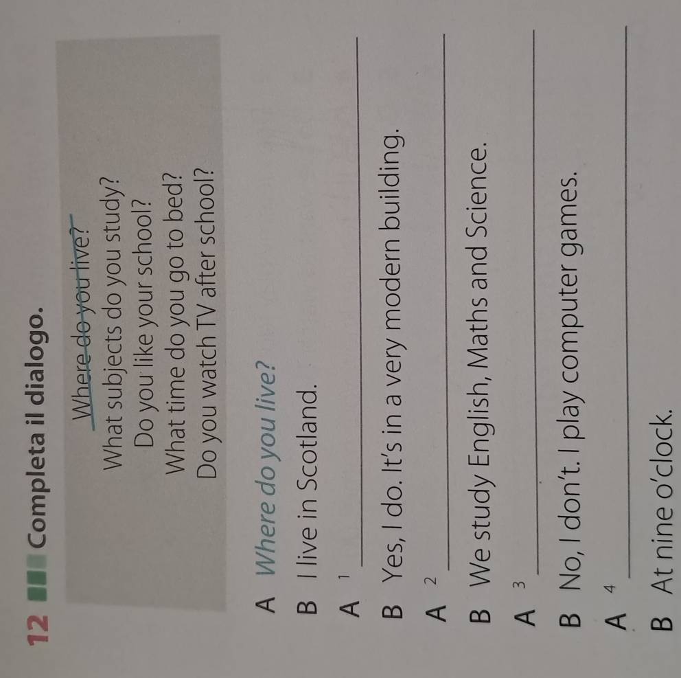 12 ■■* Completa il dialogo. 
Where do you live? 
What subjects do you study? 
Do you like your school? 
What time do you go to bed? 
Do you watch TV after school? 
A Where do you live? 
B I live in Scotland. 
A _ 
B Yes, I do. It's in a very modern building. 
_ A^2 
B We study English, Maths and Science. 
A^3 _ 
B No, I don’t. I play computer games. 
_ 4 
B At nine o'clock.