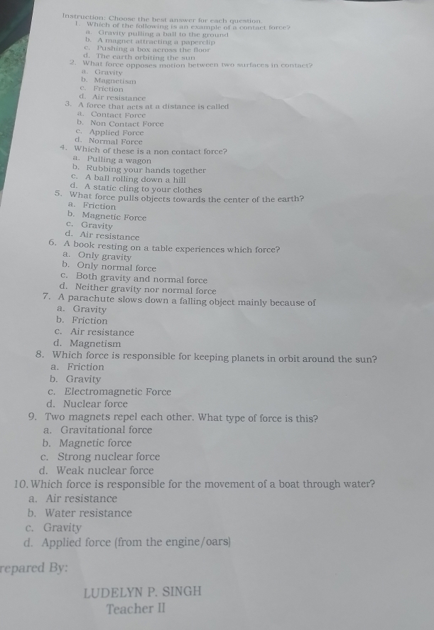 Instruction: Choose the best answer for each question.
1. Which of the following is an example of a contact force?
a. Gravity pulling a ball to the ground
b. A magnet attracting a paperclip
c. Pushing a box across the floor
d. The earth orbiting the sun
2. What force opposes motion between two surfaces in contact?
a. Gravity
b. Magnetism
c. Friction
d. Air resistance
3. A force that acts at a distance is called
a. Contact Force
b. Non Contact Force
c. Applied Force
d. Normal Force
4. Which of these is a non contact force?
a. Pulling a wagon
b. Rubbing your hands together
c. A ball rolling down a hill
d. A static cling to your clothes
5. What force pulls objects towards the center of the earth?
a. Friction
b. Magnetic Force
c. Gravity
d. Air resistance
6. A book resting on a table experiences which force?
a. Only gravity
b. Only normal force
c. Both gravity and normal force
d. Neither gravity nor normal force
7. A parachute slows down a falling object mainly because of
a. Gravity
b. Friction
c. Air resistance
d. Magnetism
8. Which force is responsible for keeping planets in orbit around the sun?
a. Friction
b. Gravity
c. Electromagnetic Force
d. Nuclear force
9. Two magnets repel each other. What type of force is this?
a. Gravitational force
b. Magnetic force
c. Strong nuclear force
d. Weak nuclear force
10. Which force is responsible for the movement of a boat through water?
a. Air resistance
b. Water resistance
c. Gravity
d. Applied force (from the engine/oars)
repared By:
LUDELYN P. SINGH
Teacher II