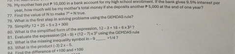 My mother has put P 10,000 in a bank account for my high school enroilment. If the bank gives 9.5% interest per 
year, how much will be my mother's total money if she deposits another P 5,000 at the end of one year? 
77. Find the value of N to make 7^4=Ntrue. 
78. What is the first step in solving problems using the GEMDAS rule? 
79. Simplif 
80. What is the simplified form of the expression, y:12+25+5* 3+300 12-3+18+6* 3^2? 
81. Evaluate the expression (24-9)+(12-7)* 3^2 using the GEMDAS rule 
82. What is the missing inequality symbol in - 9 _ +1/4 ?
++100
84. Find the difference 83. What is the product (-3) 2x-5. a +100