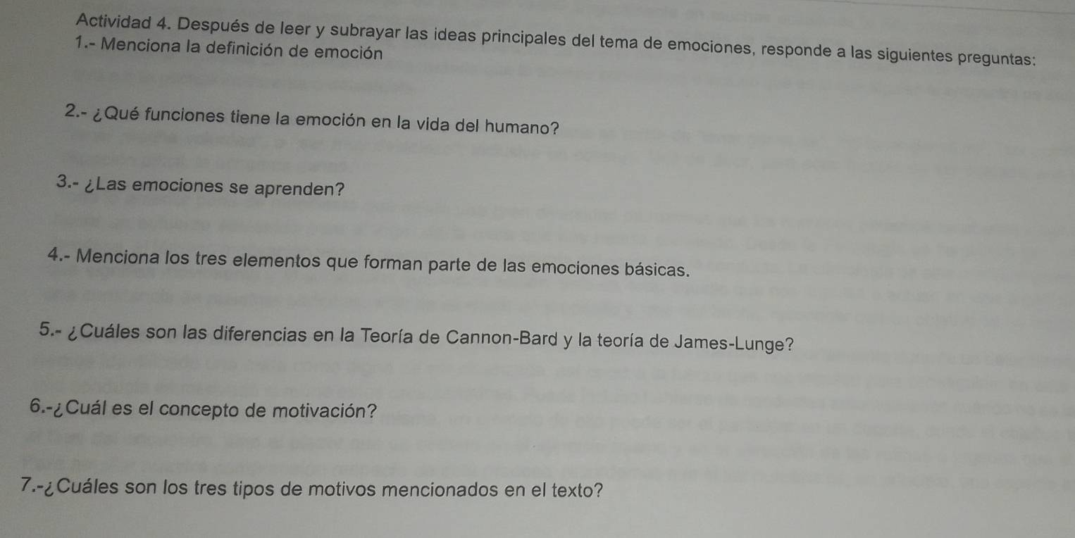 Actividad 4. Después de leer y subrayar las ideas principales del tema de emociones, responde a las siguientes preguntas: 
1.- Menciona la definición de emoción 
2.- ¿Qué funciones tiene la emoción en la vida del humano? 
3.- ¿Las emociones se aprenden? 
4.- Menciona los tres elementos que forman parte de las emociones básicas. 
5.- ¿Cuáles son las diferencias en la Teoría de Cannon-Bard y la teoría de James-Lunge? 
6.-¿Cuál es el concepto de motivación? 
7.-¿Cuáles son los tres tipos de motivos mencionados en el texto?