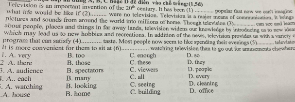 hp an đùng A, B, C hoặc D đề điễn vào chô trông:(1,5đ)
Television is an important invention of the 20^(th) century. It has been (1) popular that now we can't imagine
what life would be like if (2)_ were no television. Television is a major means of communication, It brings
pictures and sounds from around the world into millions of home. Though television (3)
about people, places and things in far away lands, television widens our knowledge by introducing us to new idea can see and learn
which may lead us to new hobbies and recreations. In addition of the news, television provides us with a variety c
program that can satisfy (4) taste. Most people now seem to like spending their evenings (5)
It is more convenient for them to sit at (6)_ watching television than to go out for amusements elsewhere televisio
1. A. very B. too C. enough D. so
2 A. there B. those C. these D. they
3. A. audience B. spectators C. viewers D. people
4. A.. each B. many C. all D. every
. A. watching B. looking C. seeing D. cleaning.A. house B. home C. building D. office