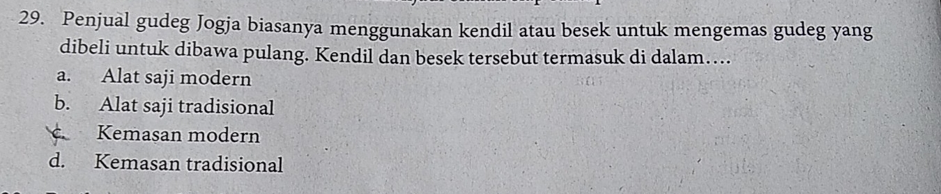 Penjual gudeg Jogja biasanya menggunakan kendil atau besek untuk mengemas gudeg yang
dibeli untuk dibawa pulang. Kendil dan besek tersebut termasuk di dalam…...
a. Alat saji modern
b. Alat saji tradisional
Kemasan modern
d. Kemasan tradisional