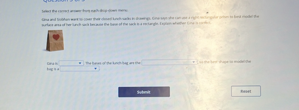 Select the correct answer from each drop-down menu. 
Gina and Siobhan want to cover their closed lunch sacks in drawings. Gina says she can use a right rectangular prism to best model the 
surface area of her lunch sack because the base of the sack is a rectangle. Explain whether Gina is correct. 
Gina is ... . The bases of the lunch bag are the _ * _ =_  , so the best shape to model the 
bag is a r 
Submit 
Reset