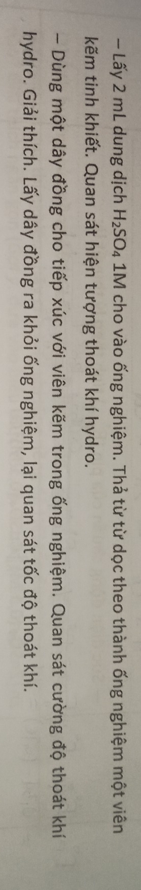 Lấy 2 mL dung dịch H_2SO_4 1M cho vào ống nghiệm. Thả từ từ dọc theo thành ống nghiệm một viên 
kẽm tinh khiết. Quan sát hiện tượng thoát khí hydro. 
- Dùng một dây đồng cho tiếp xúc với viên kẽm trong ống nghiệm. Quan sát cường độ thoát khí 
hydro. Giải thích. Lấy dây đồng ra khỏi ống nghiệm, lại quan sát tốc độ thoát khí.