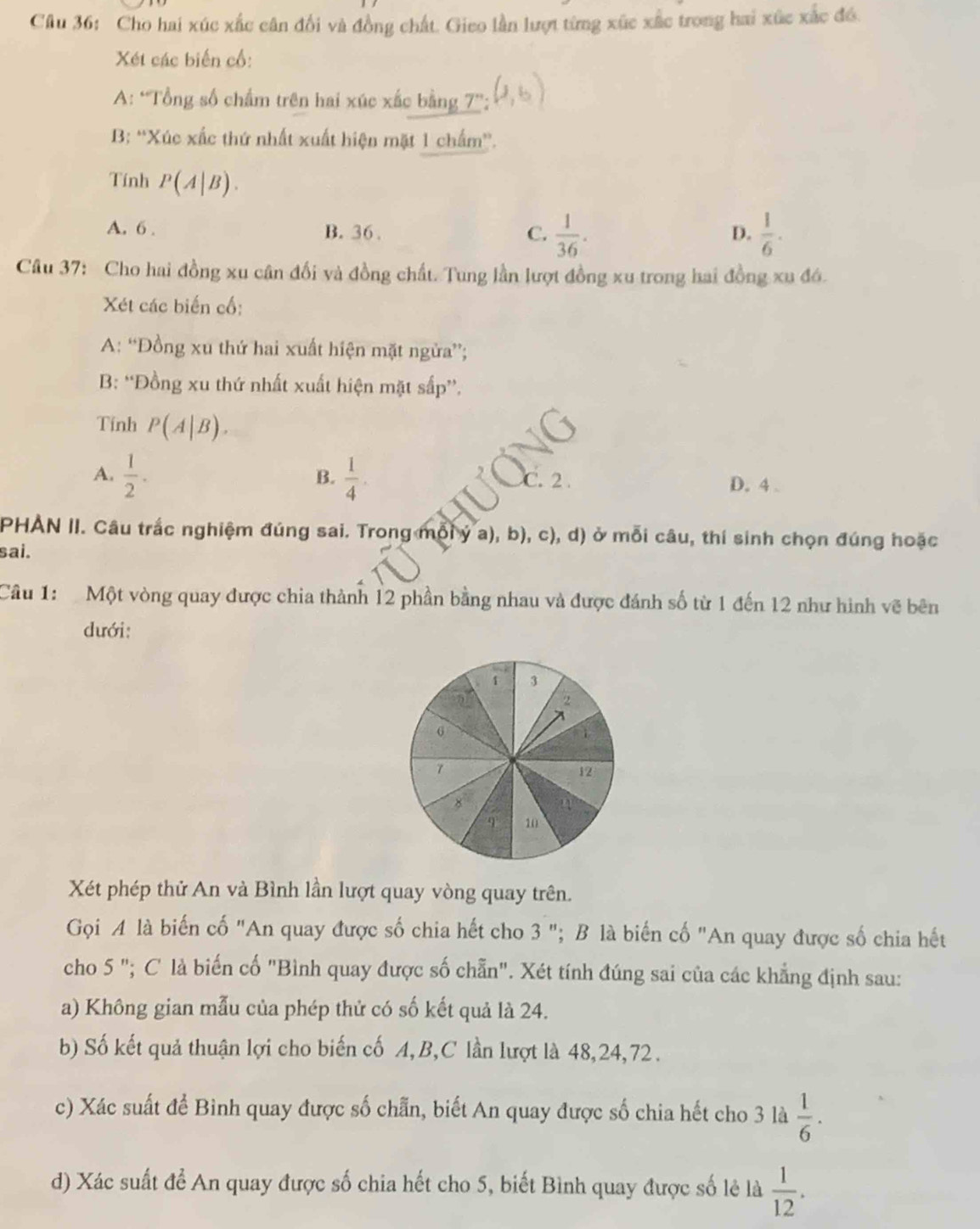 Cho hai xúc xắc cân đổi và đồng chất. Gieo lần lượt từng xúc xắc trong hai xúc xắc đó.
Xét các biến cổ:
A: “Tổng số chẩm trên hai xúc xắc bằng 7”;
B: “Xúc xấc thứ nhất xuất hiện mặt 1 chấm”.
Tính P(A|B).
A. 6 . B. 36 . C.  1/36 .  1/6 ·
D.
Câu 37: Cho hai đồng xu cân đối và đồng chất. Tung lần lượt đồng xu trong hai đồng xu đó.
Xét các biến cố:
A: “Đồng xu thứ hai xuất hiện mặt ngừa”;
B: “Đồng xu thứ nhất xuất hiện mặt sấp”.
Tính P(A|B).
B.
A.  1/2 .  1/4 . C. 2 D. 4 .
PHAN II. Câu trắc nghiệm đúng sai. Trong mỗi ý a), b), c), d) ở mỗi câu, thí sinh chọn đúng hoặc
sai.
Câu 1: Một vòng quay được chia thành 12 phần bằng nhau và được đánh số từ 1 đến 12 như hình vẽ bên
dưới:
1 3
2
6
7
12
8
     
q 10
Xét phép thử An và Bình lần lượt quay vòng quay trên.
Gọi A là biến cố "An quay được số chia hết cho 3 "; B là biến cố "An quay được số chia hết
cho 5 "; C là biến cố "Bình quay được số chẵn". Xét tính đúng sai của các khẳng định sau:
a) Không gian mẫu của phép thử có số kết quả là 24.
b) Số kết quả thuận lợi cho biến cố A,B,C lần lượt là 48,24,72 .
c) Xác suất để Bình quay được số chẵn, biết An quay được số chia hết cho 3 là  1/6 .
d) Xác suất để An quay được số chia hết cho 5, biết Bình quay được số lẻ là  1/12 .