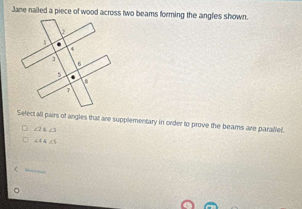 Jane nailed a piece of wood across two beams forming the angles shown.
Select all pairs of angles that are supplementary in order to prove the beams are parallel.
∠ 2∠ 3
∠ 4 & ∠ 5