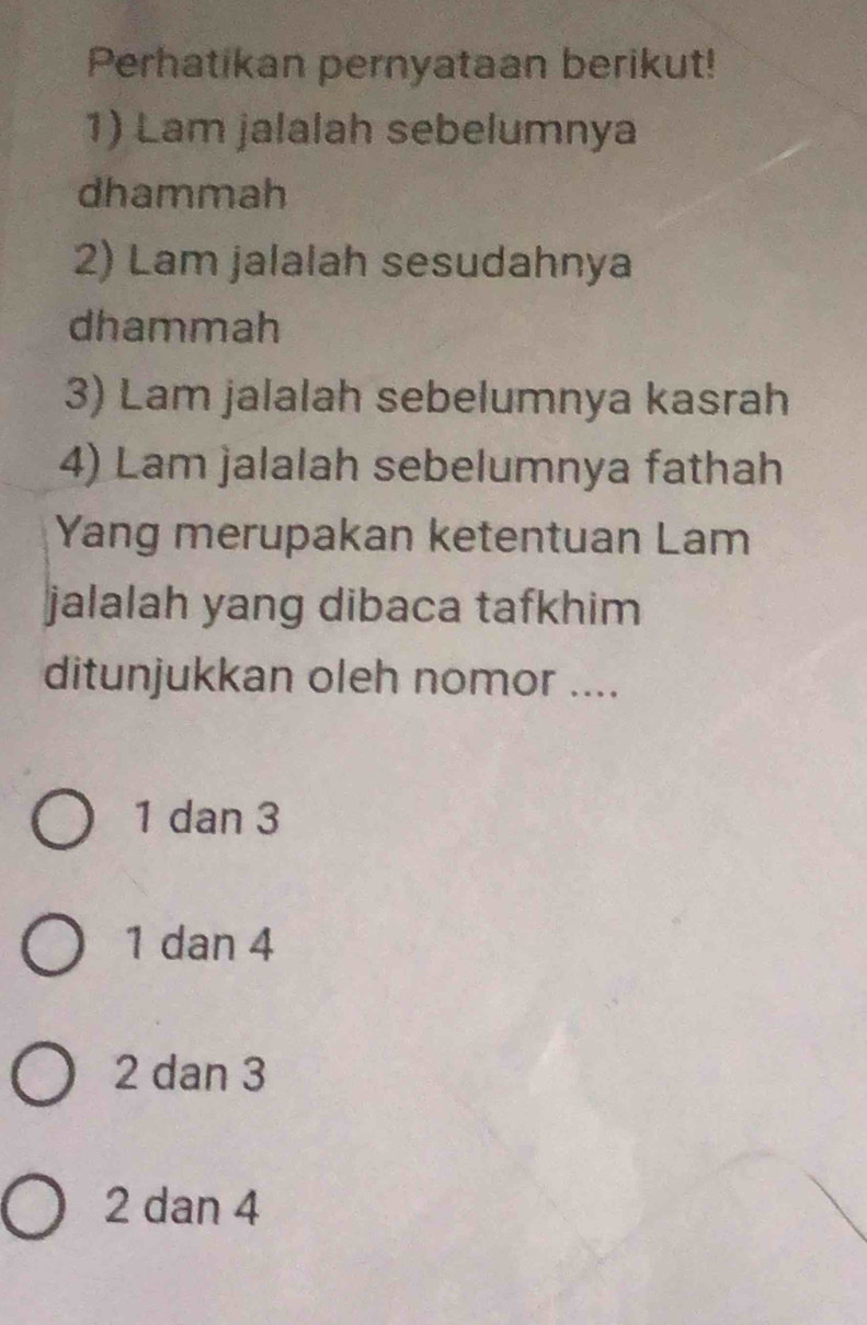 Perhatikan pernyataan berikut!
1) Lam jalalah sebelumnya
dhammah
2) Lam jalalah sesudahnya
dhammah
3) Lam jalalah sebelumnya kasrah
4) Lam jalalah sebelumnya fathah
Yang merupakan ketentuan Lam
jalalah yang dibaca tafkhim
ditunjukkan oleh nomor ....
1 dan 3
1 dan 4
2 dan 3
2 dan 4