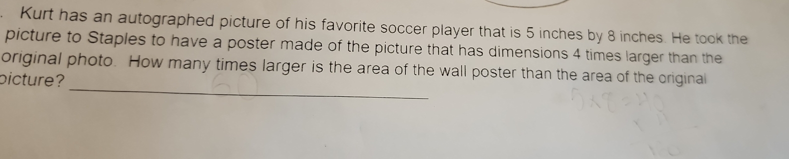 Kurt has an autographed picture of his favorite soccer player that is 5 inches by 8 inches. He took the 
picture to Staples to have a poster made of the picture that has dimensions 4 times larger than the 
_ 
original photo. How many times larger is the area of the wall poster than the area of the original 
picture?