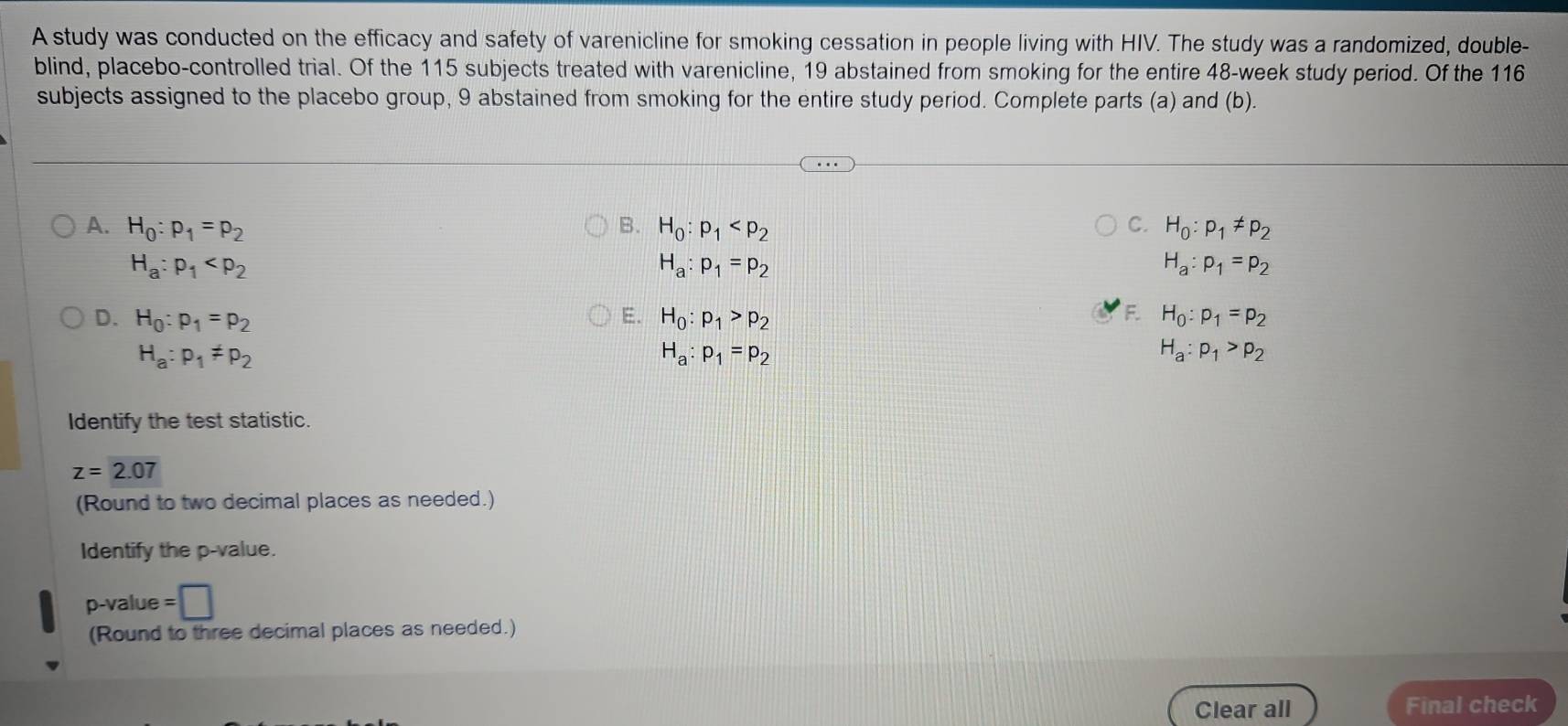 A study was conducted on the efficacy and safety of varenicline for smoking cessation in people living with HIV. The study was a randomized, double-
blind, placebo-controlled trial. Of the 115 subjects treated with varenicline, 19 abstained from smoking for the entire 48-week study period. Of the 116
subjects assigned to the placebo group, 9 abstained from smoking for the entire study period. Complete parts (a) and (b).
C.
A. H_0:p_1=p_2 B. H_0:p_1 H_0:p_1!= p_2
H_a:p_1
H_a:p_1=p_2
H_a:p_1=p_2
E.
F.
D. H_0:p_1=p_2 H_0:p_1>p_2 H_0:p_1=p_2
H_a:p_1!= p_2
H_a:p_1=p_2
H_a:p_1>p_2
Identify the test statistic.
z=2.07
(Round to two decimal places as needed.)
Identify the p -value.
p-value =□
(Round to three decimal places as needed.)
Clear all Final check