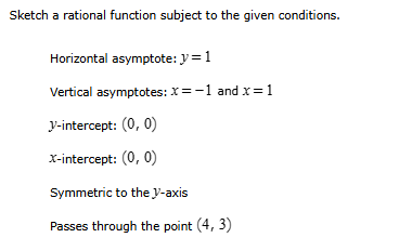 Sketch a rational function subject to the qiven conditions. 
Horizontal asymptote: y=1
Vertical asymptotes: x=-1 and x=1
V -intercept: (0,0)
X-intercept: (0,0)
Symmetric to the V -axis 
Passes through the point (4,3)