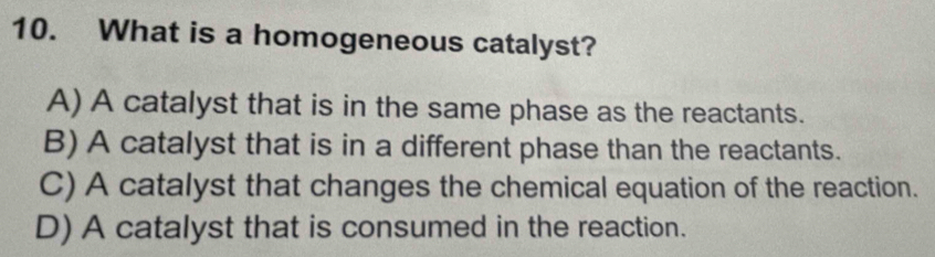 What is a homogeneous catalyst?
A) A catalyst that is in the same phase as the reactants.
B) A catalyst that is in a different phase than the reactants.
C) A catalyst that changes the chemical equation of the reaction.
D) A catalyst that is consumed in the reaction.