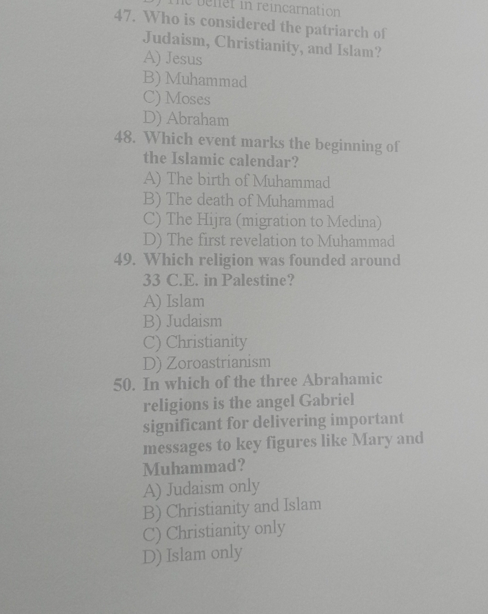 the beler in reincarnation
47. Who is considered the patriarch of
Judaism, Christianity, and Islam?
A) Jesus
B) Muhammad
C) Moses
D) Abraham
48. Which event marks the beginning of
the Islamic calendar?
A) The birth of Muhammad
B) The death of Muhammad
C) The Hijra (migration to Medina)
D) The first revelation to Muhammad
49. Which religion was founded around
33 C.E. in Palestine?
A) Islam
B) Judaism
C) Christianity
D) Zoroastrianism
50. In which of the three Abrahamic
religions is the angel Gabriel
significant for delivering important
messages to key figures like Mary and
Muhammad?
A) Judaism only
B) Christianity and Islam
C) Christianity only
D) Islam only