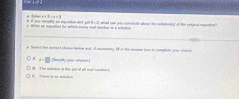 2ser 3ol 2
a. tolve x+3=x+3
b , if you simplily an equation and get 9=0 , what can you conclude abead the sulution(s) of the cnginal equition?
c. Winte an equation for which every risal number is a solution
_
a. Select the corsect cheice below and, it eecessary, fill in the enswer box to complets your chuice
A. x=□ (Simptity your answer)
B. The sulution is the set of all real number
C. Thery is no sulution