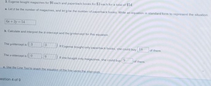 Eugenie bought magazines for $6 each and paperback books for $3 each for a total of $54
a. Let z be the number of magazines, and let y be the number of paperback books. Write an equation in standard form to represent the situation
6x+3y=54
b. Calculate and interpret the x-intercept and the y-intercept for this equation 
The y-intercept is (3,0). If Eugenie bought only paperback books, she could buy 18 of them 
The 2 -intercept is (0,6) If she bought only magazines, she could buy 9 of them 
e. Use the Line Tool to graph the equation of the line using the intercents 
estion 4 of 9