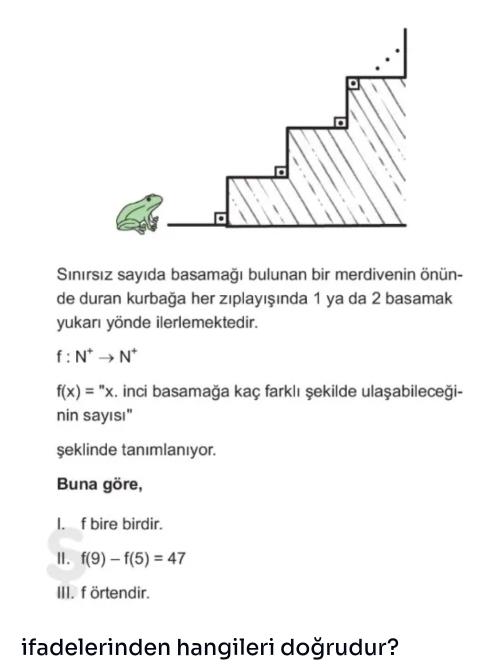 Sinırsız sayıda basamağı bulunan bir merdivenin önün-
de duran kurbağa her zıplayışında 1 ya da 2 basamak
yukarı yönde ilerlemektedir.
f:N^+to N^+
f(x)=^nx. inci basamağa kaç farklı şekilde ulaşabileceği-
nin sayısı"
şeklinde tanımlanıyor.
Buna göre,
I. f bire birdir.
Ⅱ. f(9)-f(5)=47
III. f örtendir.
ifadelerinden hangileri doğrudur?