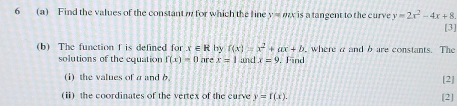 6 (a) Find the values of the constant m for which the line y=mx is a tangent to the curve y=2x^2-4x+8. 
[3] 
(b) The function f is defined for x∈ R by f(x)=x^2+ax+b , where a and b are constants. The 
solutions of the equation f(x)=0 are x=1 and x=9. Find 
(i) the values of a and b, 
[2] 
(ii) the coordinates of the vertex of the curve y=f(x). [2]