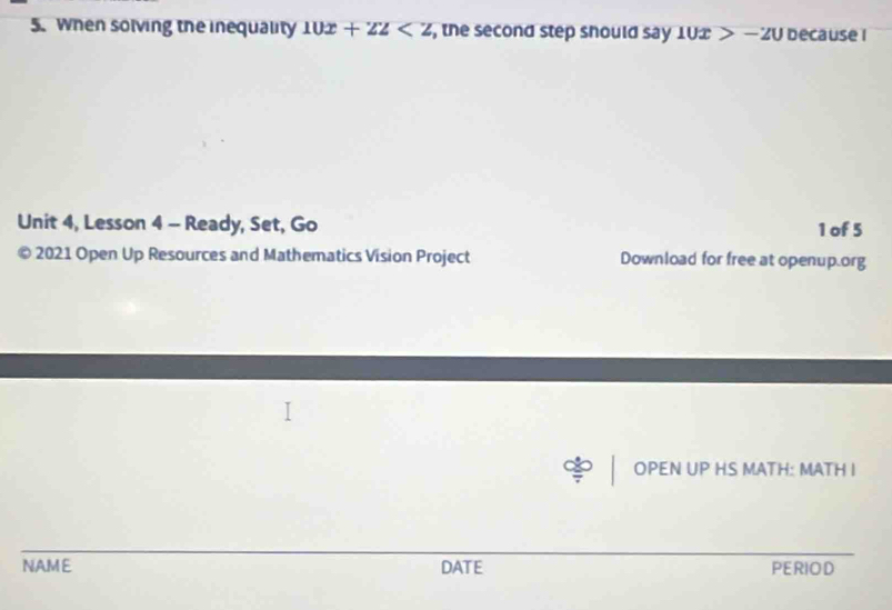 When solving the inequality 10x+22 , the second step should say 10x>-20 because 1 
Unit 4, Lesson 4 - Ready, Set, Go 1 of 5 
© 2021 Open Up Resources and Mathematics Vision Project Download for free at openup.org 
OPEN UP HS MATH: MATH I 
NAME DATE PERIOD