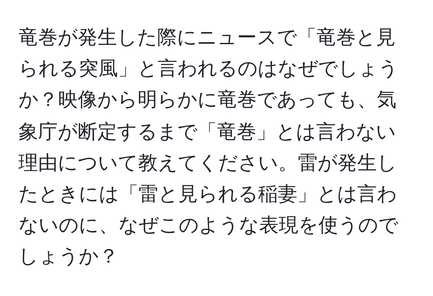 竜巻が発生した際にニュースで「竜巻と見られる突風」と言われるのはなぜでしょうか？映像から明らかに竜巻であっても、気象庁が断定するまで「竜巻」とは言わない理由について教えてください。雷が発生したときには「雷と見られる稲妻」とは言わないのに、なぜこのような表現を使うのでしょうか？