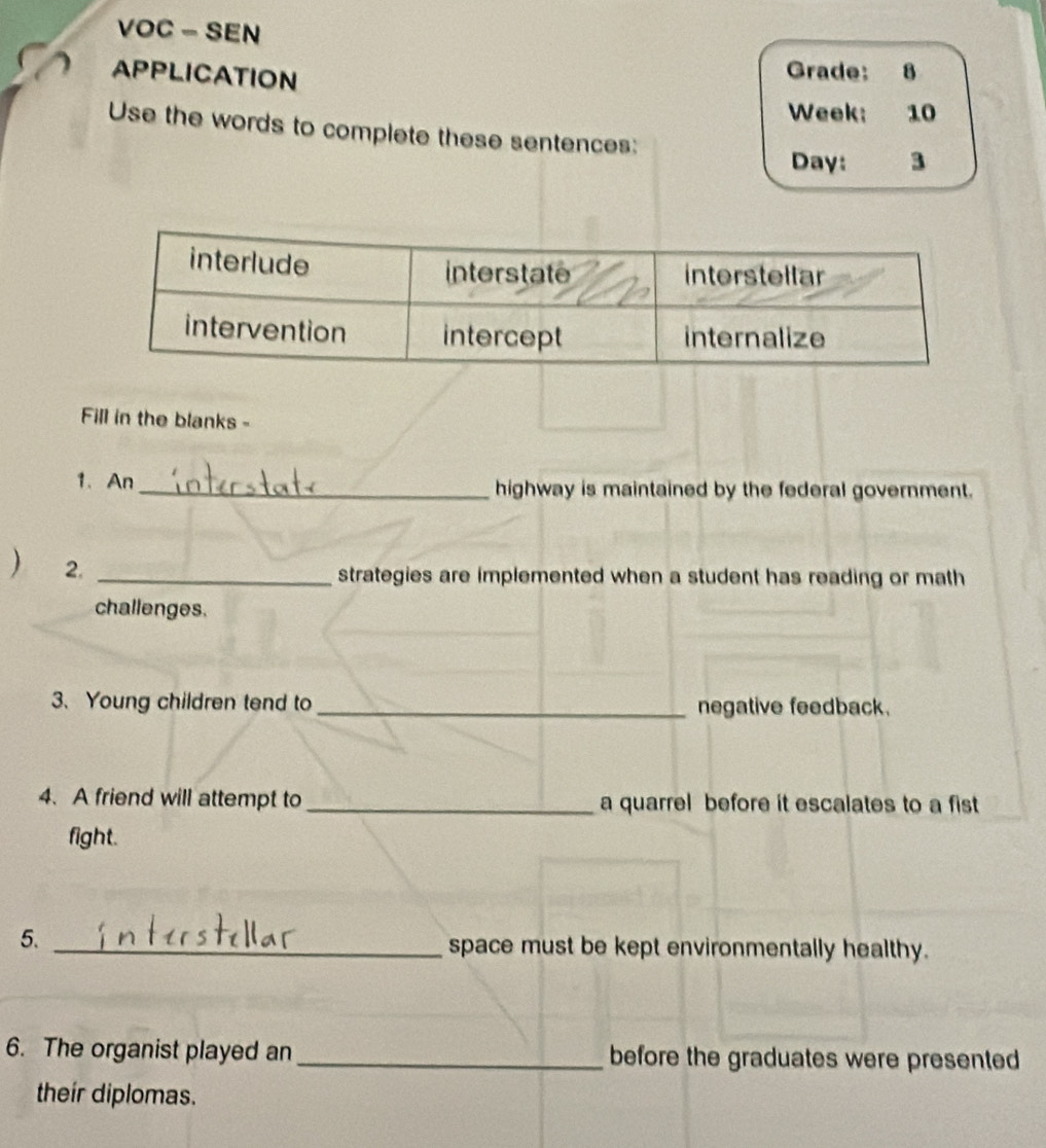 VOC - SEN 
APPLICATION 
Grade: 8 
Week: 10 
Use the words to complete these sentences: 
Day: 3 
Fill in the blanks - 
1. An _highway is maintained by the federal government. 
) 2. 
_strategies are implemented when a student has reading or math 
challenges. 
3.Young children tend to _negative feedback. 
4. A friend will attempt to _a quarrel before it escalates to a fist 
fight. 
5. _space must be kept environmentally healthy. 
6. The organist played an_ before the graduates were presented 
their diplomas.