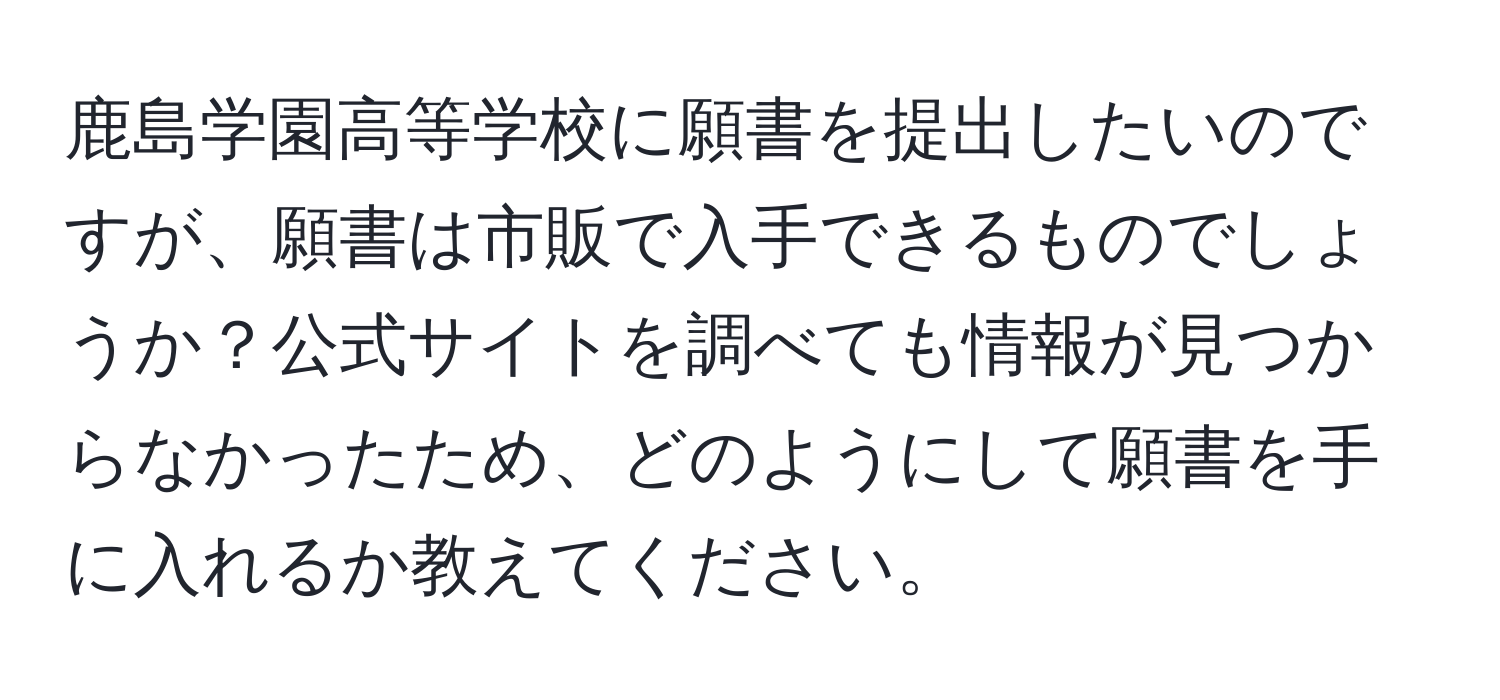 鹿島学園高等学校に願書を提出したいのですが、願書は市販で入手できるものでしょうか？公式サイトを調べても情報が見つからなかったため、どのようにして願書を手に入れるか教えてください。